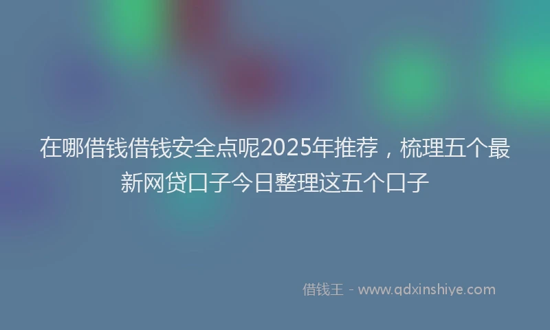 在哪借钱借钱安全点呢2025年推荐，梳理五个最新网贷口子今日整理这五个口子