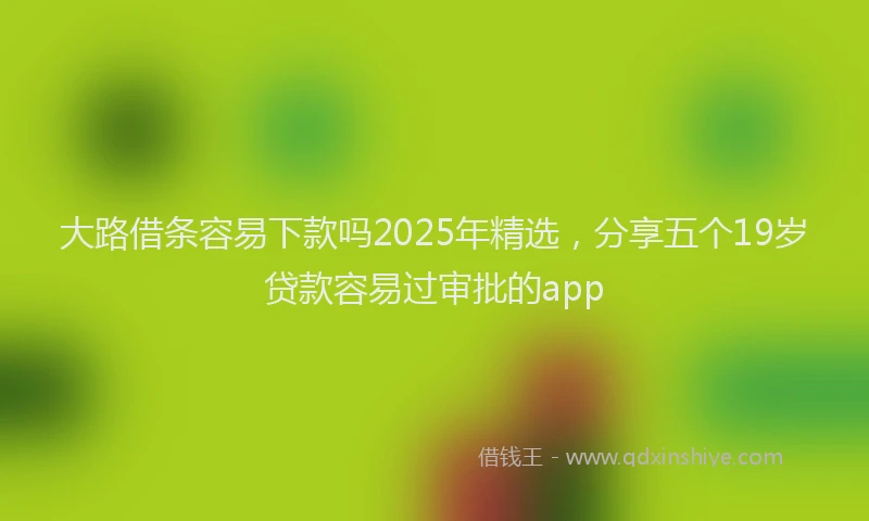 大路借条容易下款吗2025年精选，分享五个19岁贷款容易过审批的app