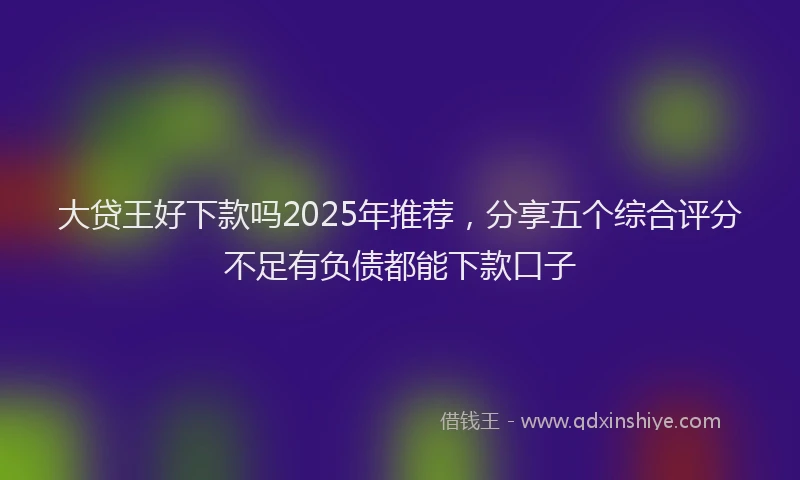 大贷王好下款吗2025年推荐，分享五个综合评分不足有负债都能下款口子
