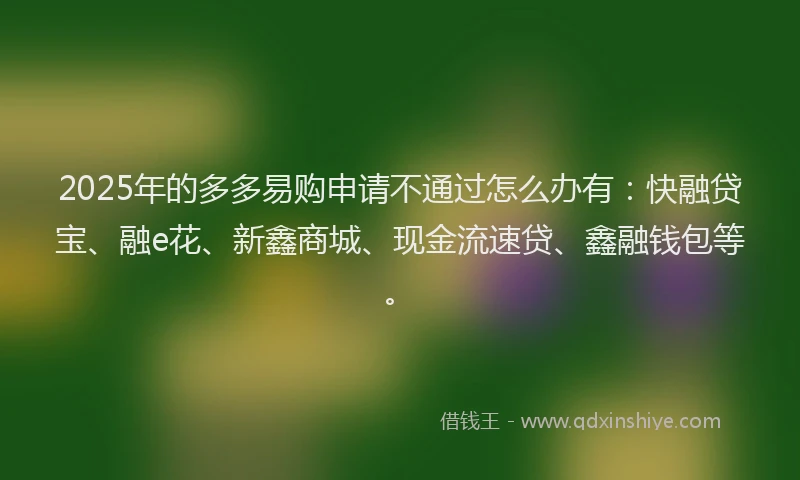 2025年的多多易购申请不通过怎么办有：快融贷宝、融e花、新鑫商城、现金流速贷、鑫融钱包等。
