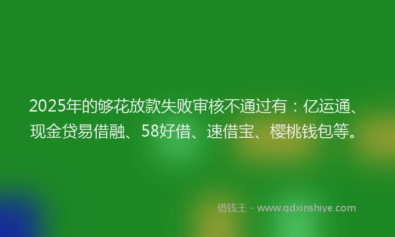 2025年的够花放款失败审核不通过有：亿运通、现金贷易借融、58好借、速借宝、樱桃钱包等。