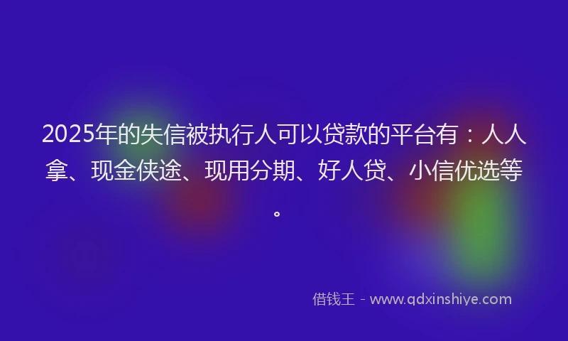 2025年的失信被执行人可以贷款的平台有：人人拿、现金侠途、现用分期、好人贷、小信优选等。