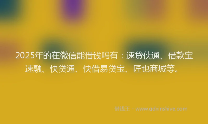2025年的在微信能借钱吗有：速贷侠通、借款宝速融、快贷通、快借易贷宝、匠也商城等。