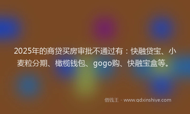2025年的商贷买房审批不通过有：快融贷宝、小麦粒分期、橄榄钱包、gogo购、快融宝盒等。