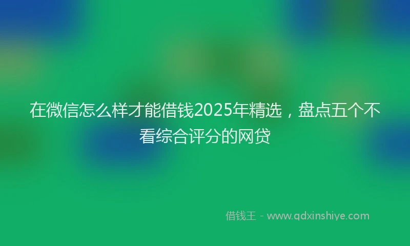 在微信怎么样才能借钱2025年精选，盘点五个不看综合评分的网贷