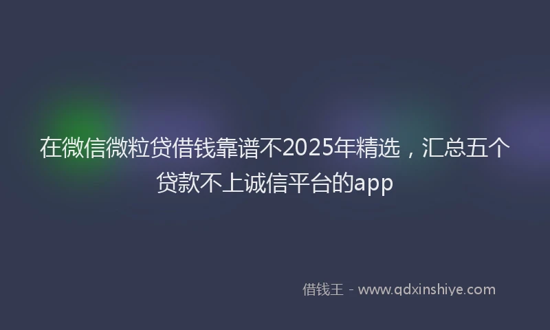 在微信微粒贷借钱靠谱不2025年精选，汇总五个贷款不上诚信平台的app