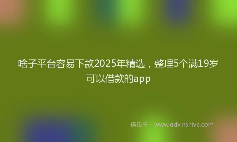 啥子平台容易下款2025年精选，整理5个满19岁可以借款的app
