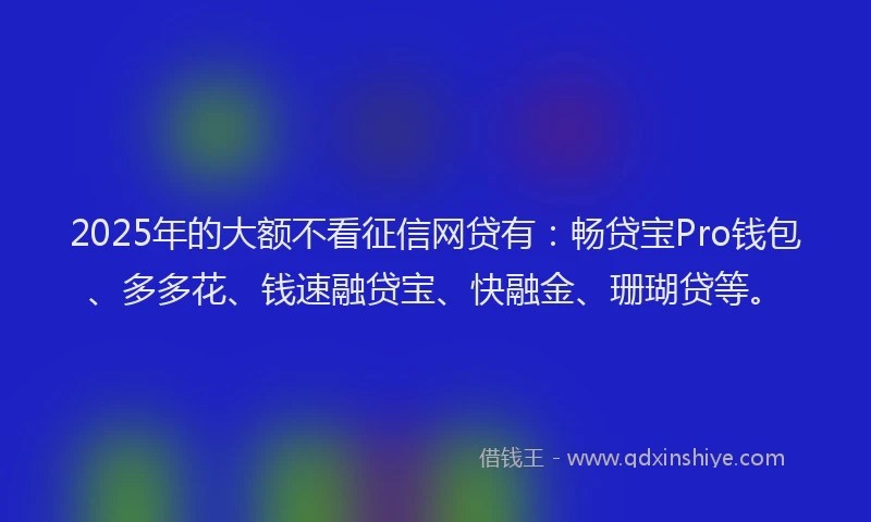 2025年的大额不看征信网贷有：畅贷宝Pro钱包、多多花、钱速融贷宝、快融金、珊瑚贷等。