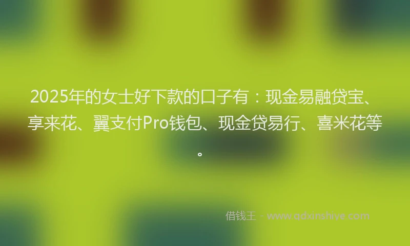 2025年的女士好下款的口子有：现金易融贷宝、享来花、翼支付Pro钱包、现金贷易行、喜米花等。