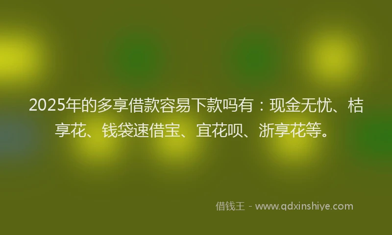 2025年的多享借款容易下款吗有：现金无忧、桔享花、钱袋速借宝、宜花呗、浙享花等。