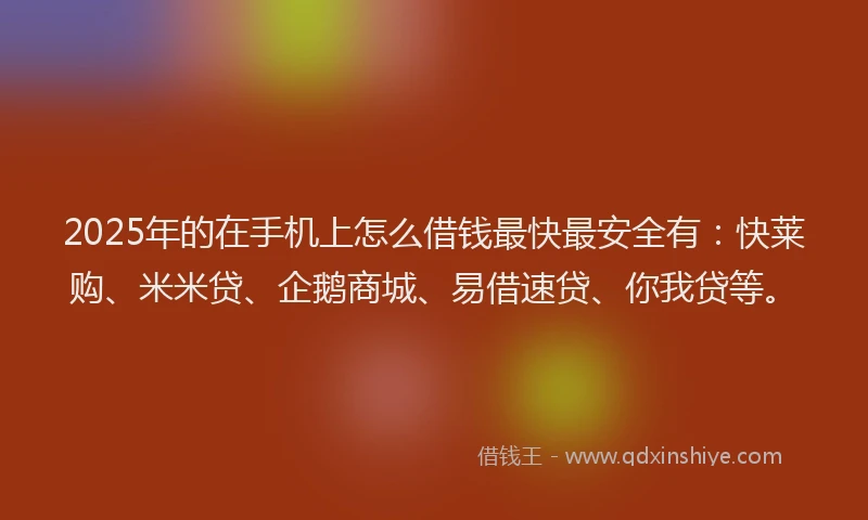 2025年的在手机上怎么借钱最快最安全有：快莱购、米米贷、企鹅商城、易借速贷、你我贷等。