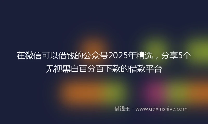 在微信可以借钱的公众号2025年精选，分享5个无视黑白百分百下款的借款平台