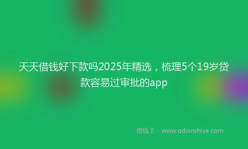 天天借钱好下款吗2025年精选，梳理5个19岁贷款容易过审批的app