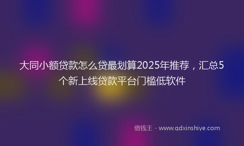 大同小额贷款怎么贷最划算2025年推荐，汇总5个新上线贷款平台门槛低软件