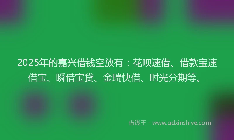 2025年的嘉兴借钱空放有：花呗速借、借款宝速借宝、瞬借宝贷、金瑞快借、时光分期等。