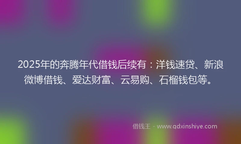 2025年的奔腾年代借钱后续有：洋钱速贷、新浪微博借钱、爱达财富、云易购、石榴钱包等。