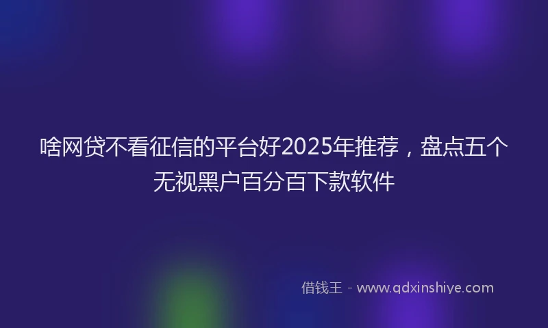 啥网贷不看征信的平台好2025年推荐，盘点五个无视黑户百分百下款软件