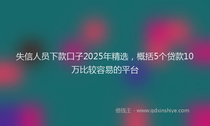失信人员下款口子2025年精选，概括5个贷款10万比较容易的平台