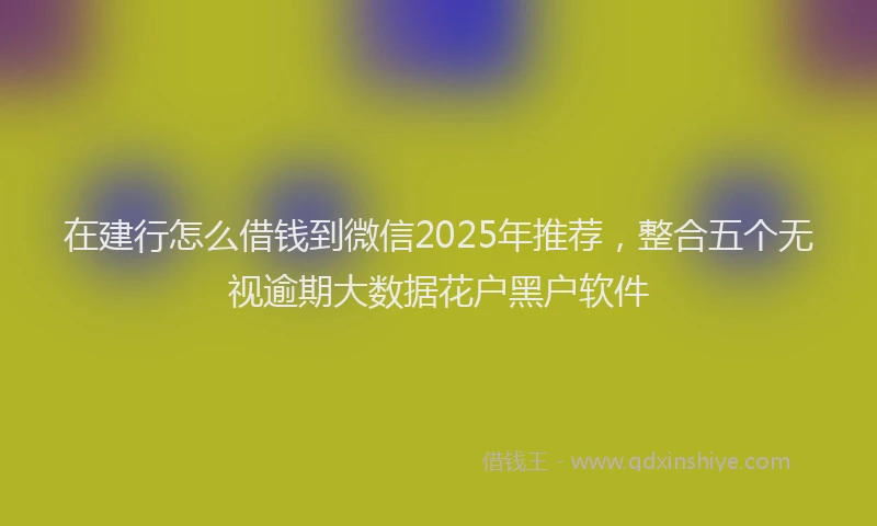 在建行怎么借钱到微信2025年推荐，整合五个无视逾期大数据花户黑户软件