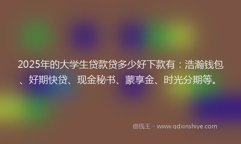 2025年的大学生贷款贷多少好下款有：浩瀚钱包、好期快贷、现金秘书、蒙享金、时光分期等。