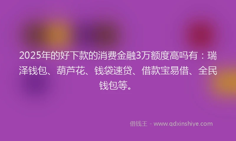 2025年的好下款的消费金融3万额度高吗有：瑞泽钱包、葫芦花、钱袋速贷、借款宝易借、全民钱包等。