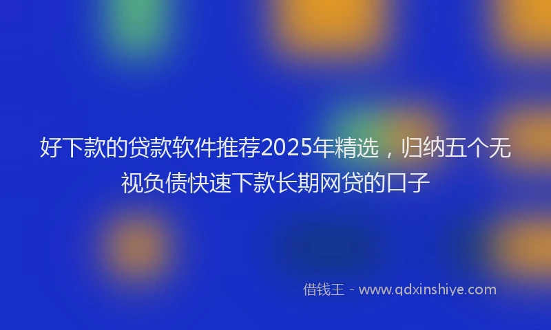 好下款的贷款软件推荐2025年精选，归纳五个无视负债快速下款长期网贷的口子