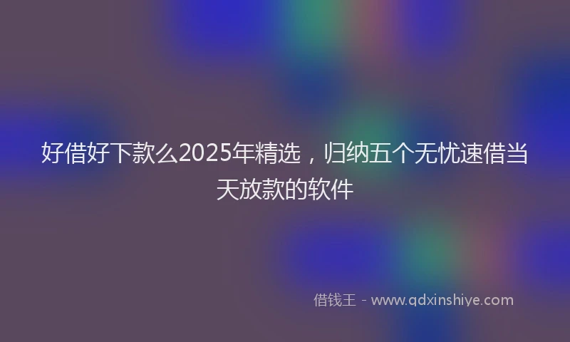 好借好下款么2025年精选，归纳五个无忧速借当天放款的软件