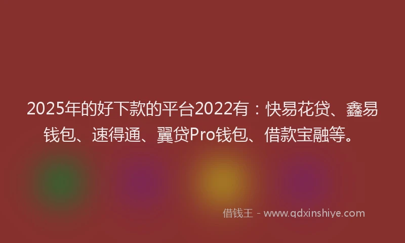2025年的好下款的平台2022有：快易花贷、鑫易钱包、速得通、翼贷Pro钱包、借款宝融等。