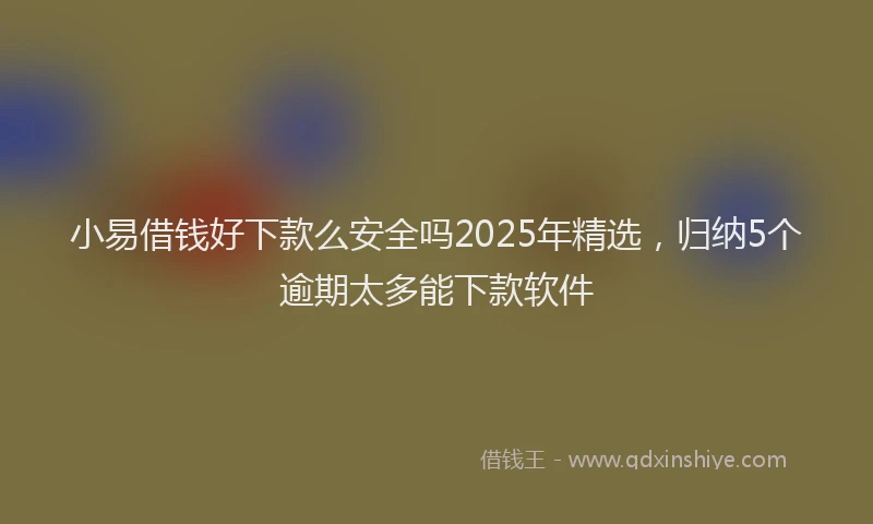 小易借钱好下款么安全吗2025年精选，归纳5个逾期太多能下款软件