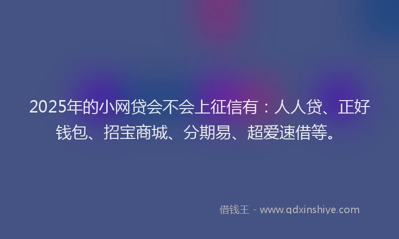 2025年的小网贷会不会上征信有：人人贷、正好钱包、招宝商城、分期易、超爱速借等。