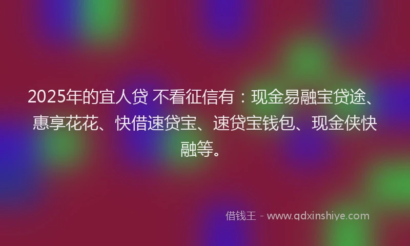 2025年的宜人贷 不看征信有：现金易融宝贷途、惠享花花、快借速贷宝、速贷宝钱包、现金侠快融等。