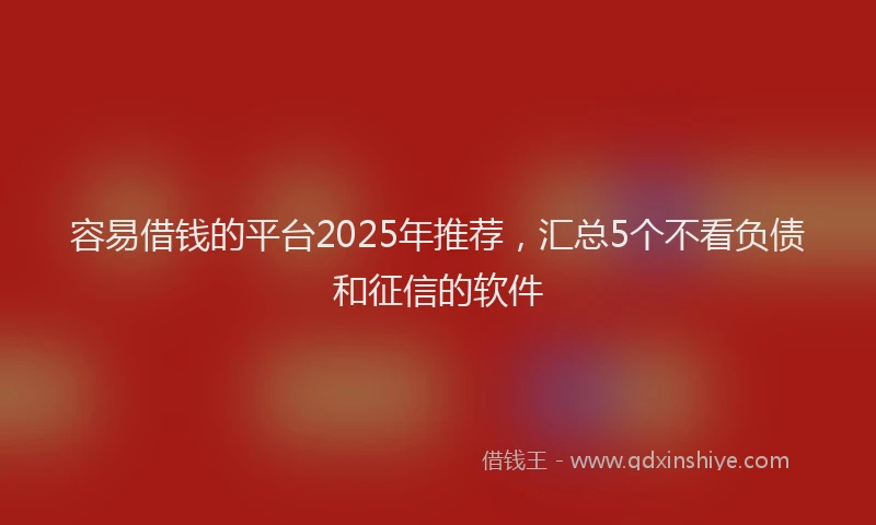 容易借钱的平台2025年推荐，汇总5个不看负债和征信的软件