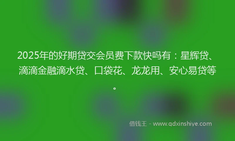 2025年的好期贷交会员费下款快吗有：星辉贷、滴滴金融滴水贷、口袋花、龙龙用、安心易贷等。