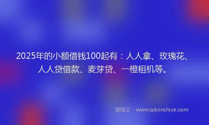 2025年的小额借钱100起有：人人拿、玫瑰花、人人贷借款、麦芽贷、一橙租机等。