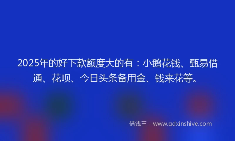 2025年的好下款额度大的有：小鹅花钱、甄易借通、花呗、今日头条备用金、钱来花等。