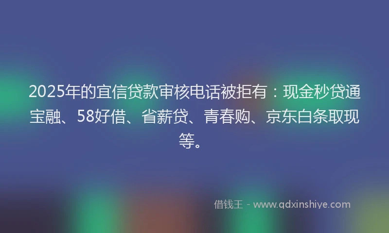 2025年的宜信贷款审核电话被拒有：现金秒贷通宝融、58好借、省薪贷、青春购、京东白条取现等。