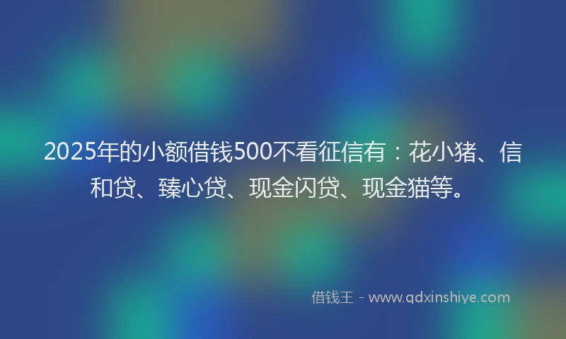 2025年的小额借钱500不看征信有：花小猪、信和贷、臻心贷、现金闪贷、现金猫等。