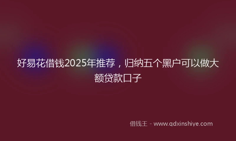 好易花借钱2025年推荐，归纳五个黑户可以做大额贷款口子