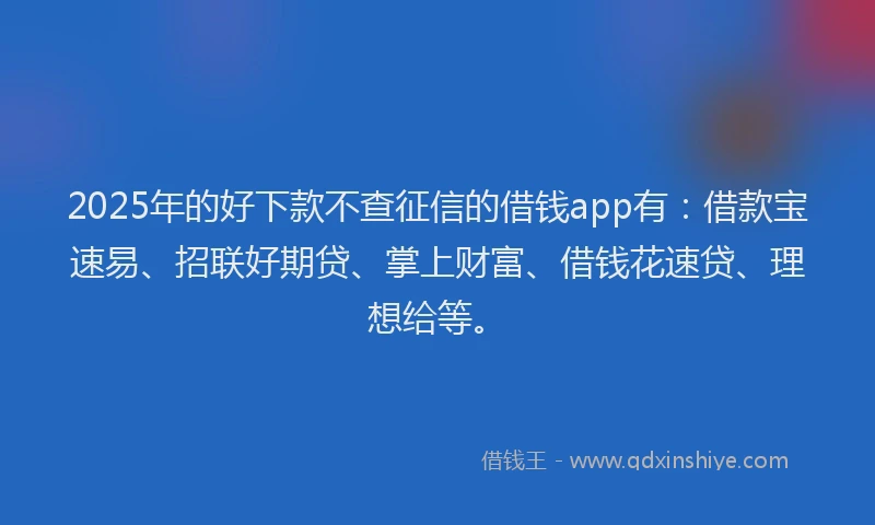 2025年的好下款不查征信的借钱app有：借款宝速易、招联好期贷、掌上财富、借钱花速贷、理想给等。