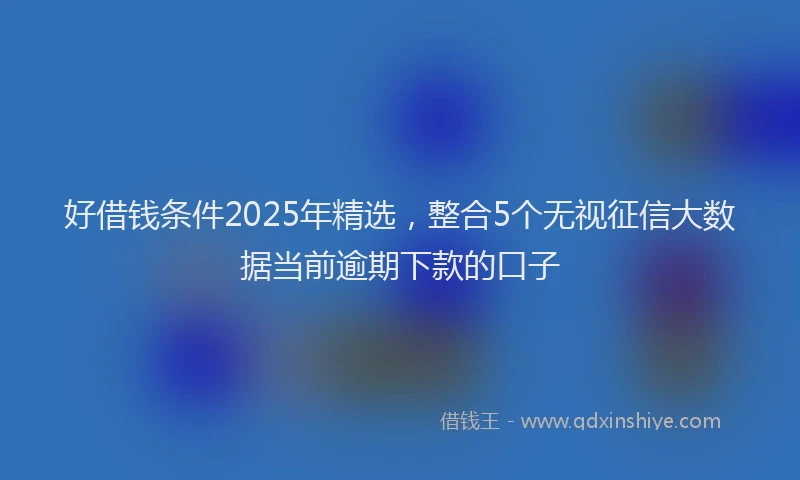 好借钱条件2025年精选，整合5个无视征信大数据当前逾期下款的口子
