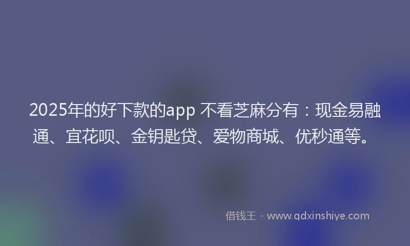 2025年的好下款的app 不看芝麻分有：现金易融通、宜花呗、金钥匙贷、爱物商城、优秒通等。