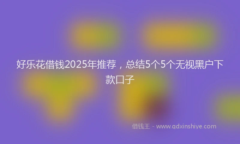 好乐花借钱2025年推荐，总结5个5个无视黑户下款口子