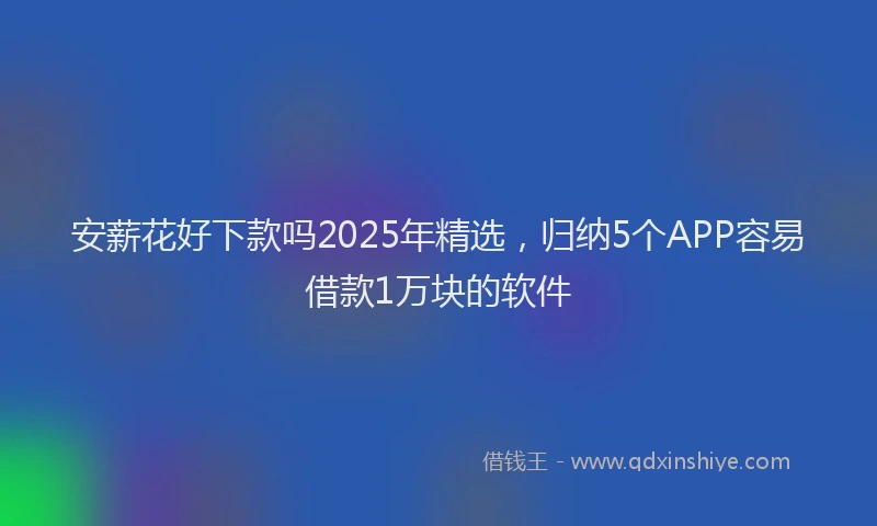 安薪花好下款吗2025年精选,归纳5个APP容易借款1万块的软件