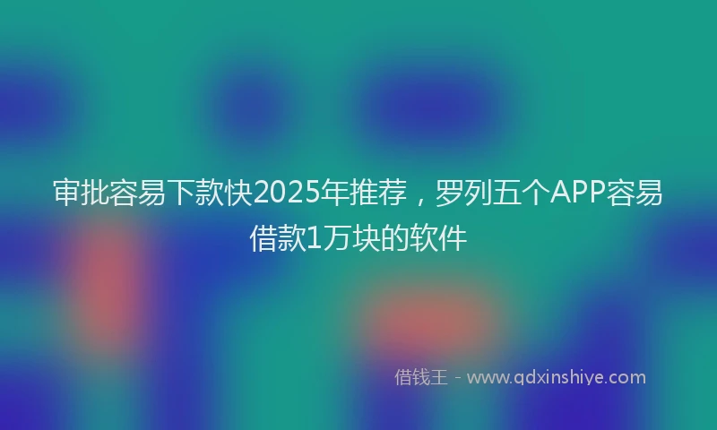审批容易下款快2025年推荐，罗列五个APP容易借款1万块的软件
