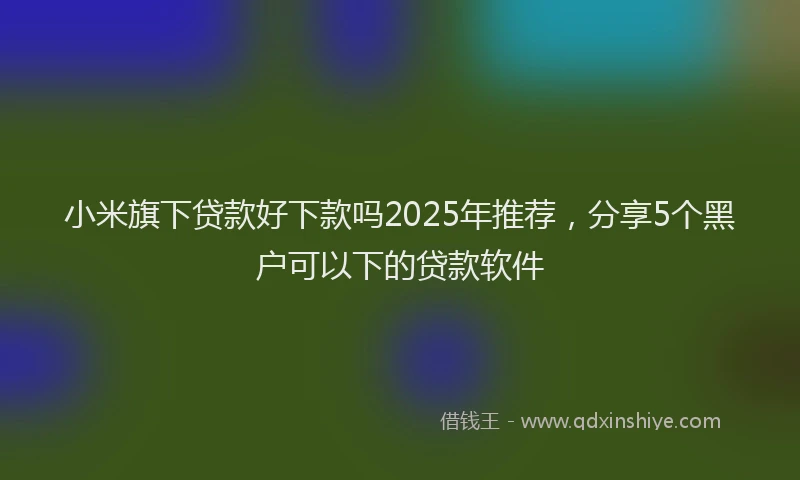 小米旗下贷款好下款吗2025年推荐，分享5个黑户可以下的贷款软件