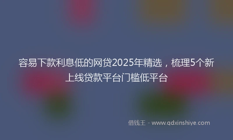 容易下款利息低的网贷2025年精选，梳理5个新上线贷款平台门槛低平台