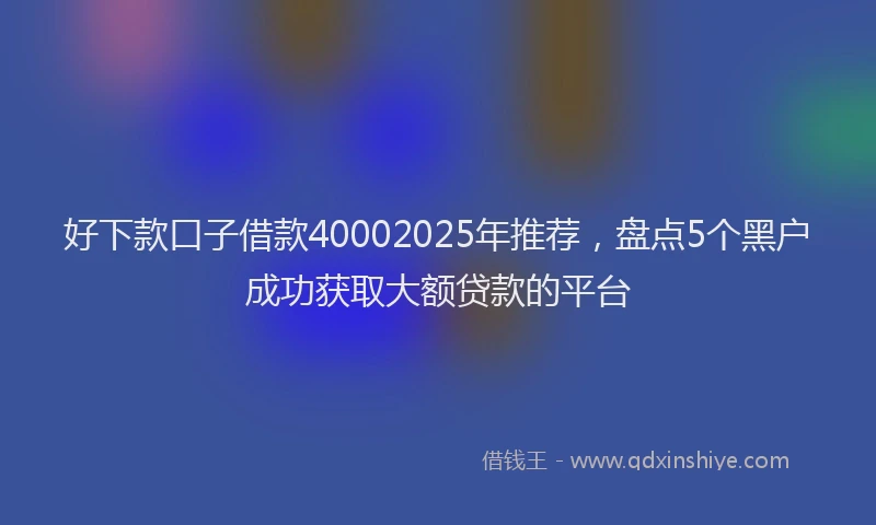 好下款口子借款40002025年推荐，盘点5个黑户成功获取大额贷款的平台