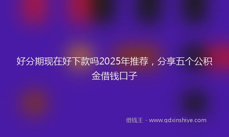 好分期现在好下款吗2025年推荐，分享五个公积金借钱口子