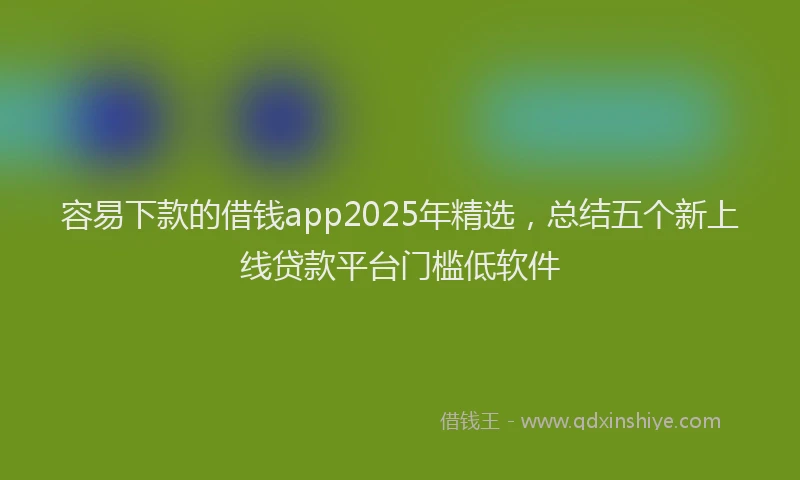 容易下款的借钱app2025年精选，总结五个新上线贷款平台门槛低软件