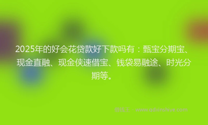 2025年的好会花贷款好下款吗有：甄宝分期宝、现金直融、现金侠速借宝、钱袋易融途、时光分期等。
